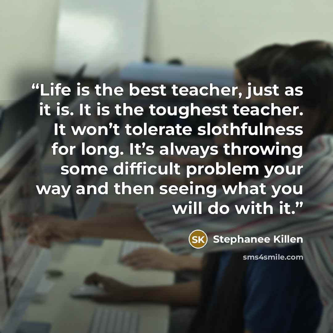 “Life is the best teacher, just as it is. It is the toughest teacher. It won’t tolerate slothfulness for long. It’s always throwing some difficult problem your way and then seeing what you will do with it.” quote by Stephanee Killen