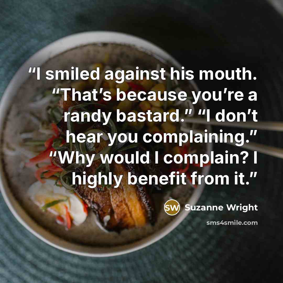 “I smiled against his mouth. “That’s because you’re a randy bastard.” “I don’t hear you complaining.” “Why would I complain? I highly benefit from it.” quote by Suzanne Wright
