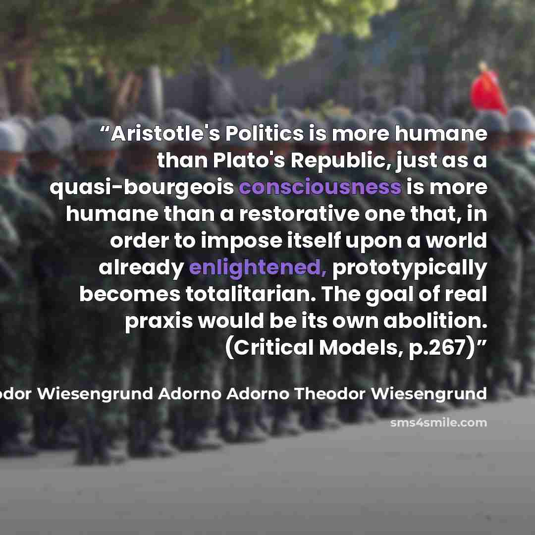 “Aristotle's Politics is more humane than Plato's Republic, just as a quasi-bourgeois consciousness is more humane than a restorative one that, in order to impose itself upon a world already enlightened, prototypically becomes totalitarian. The goal of real praxis would be its own abolition…” quote by Theodor Wiesengrund Adorno Adorno Theodor Wiesengrund