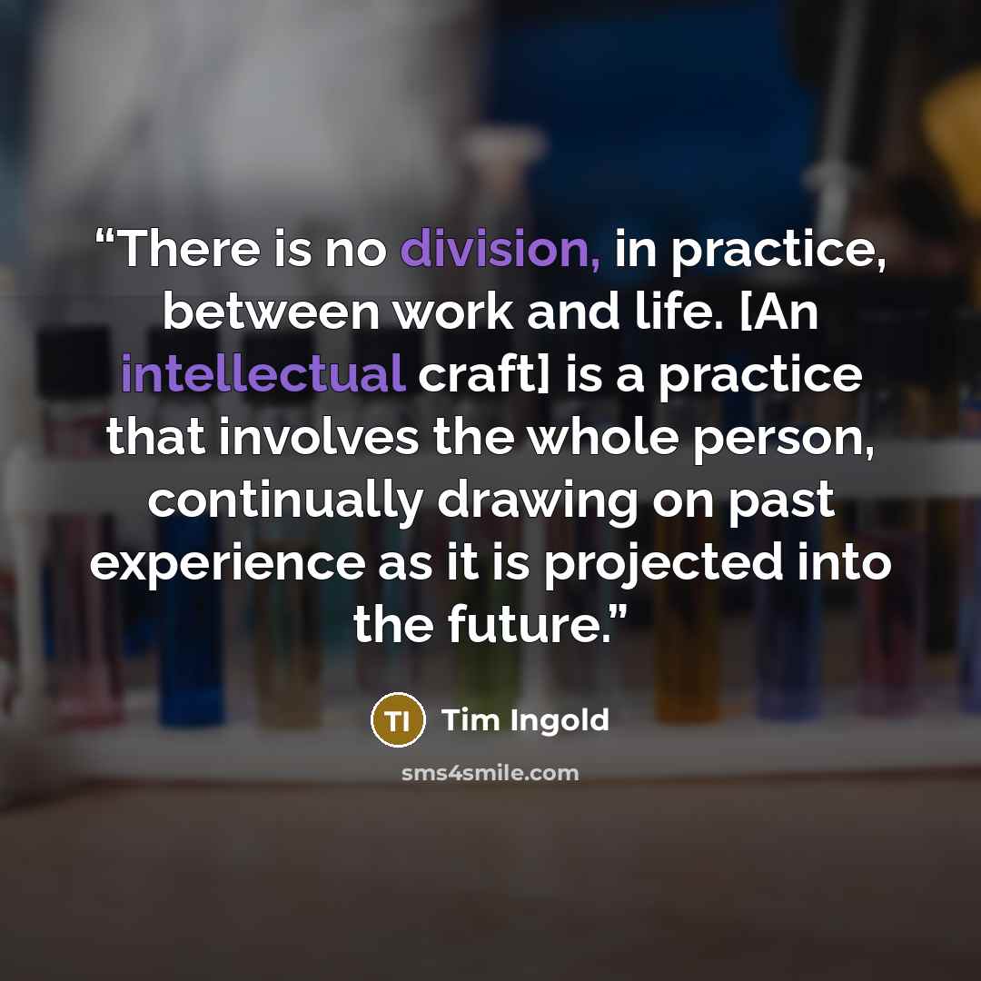 “There is no division, in practice, between work and life. [An intellectual craft] is a practice that involves the whole person, continually drawing on past experience as it is projected into the future.” quote by Tim Ingold