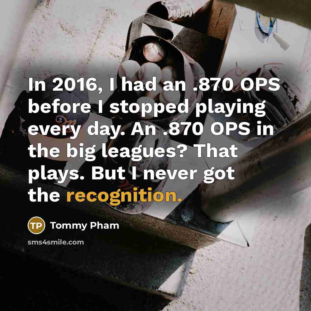 “In 2016, I had an .870 OPS before I stopped playing every day. An .870 OPS in the big leagues? That plays. But I never got the recognition.” quote by Tommy Pham