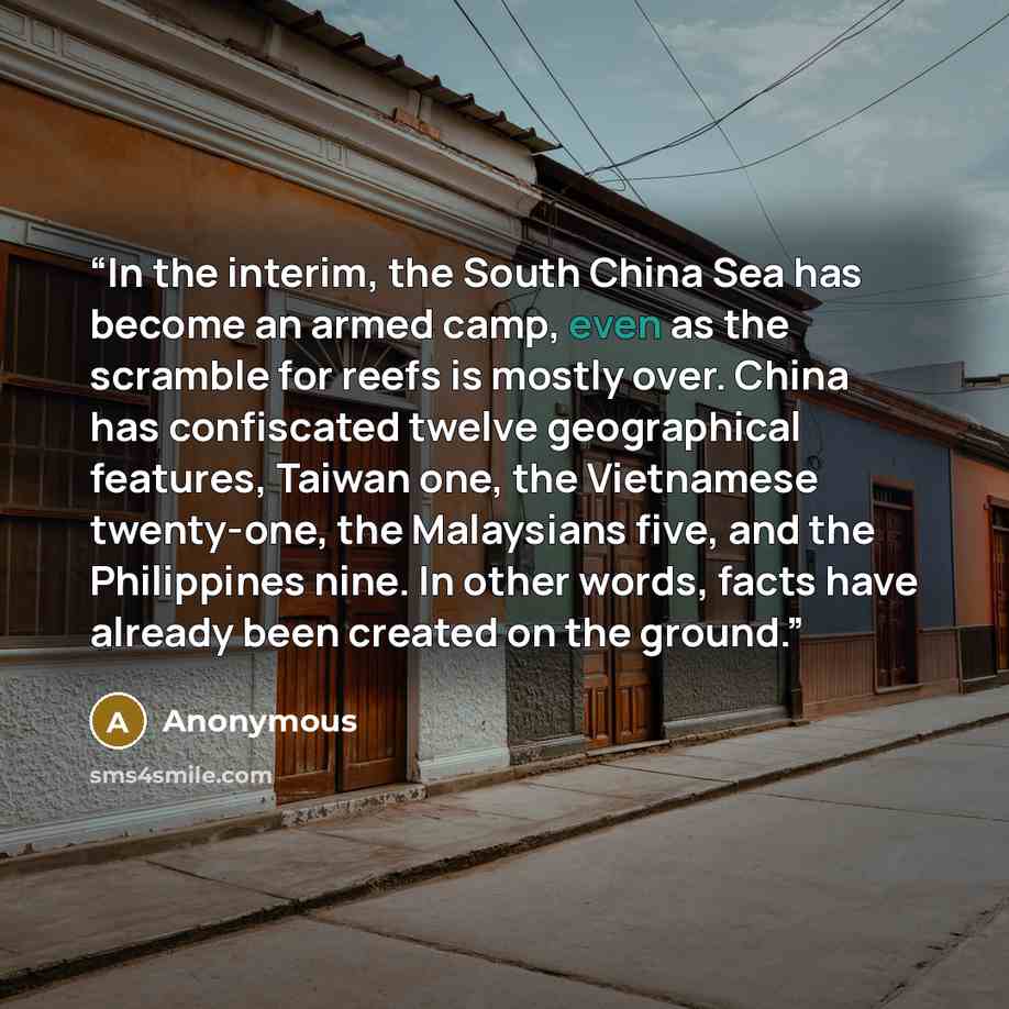 “In the interim, the South China Sea has become an armed camp, even as the scramble for reefs is mostly over. China has confiscated twelve geographical features, Taiwan one, the Vietnamese twenty-one, the Malaysians five, and the Philippines nine. In other words, facts have already been created on…” quote by Anonymous