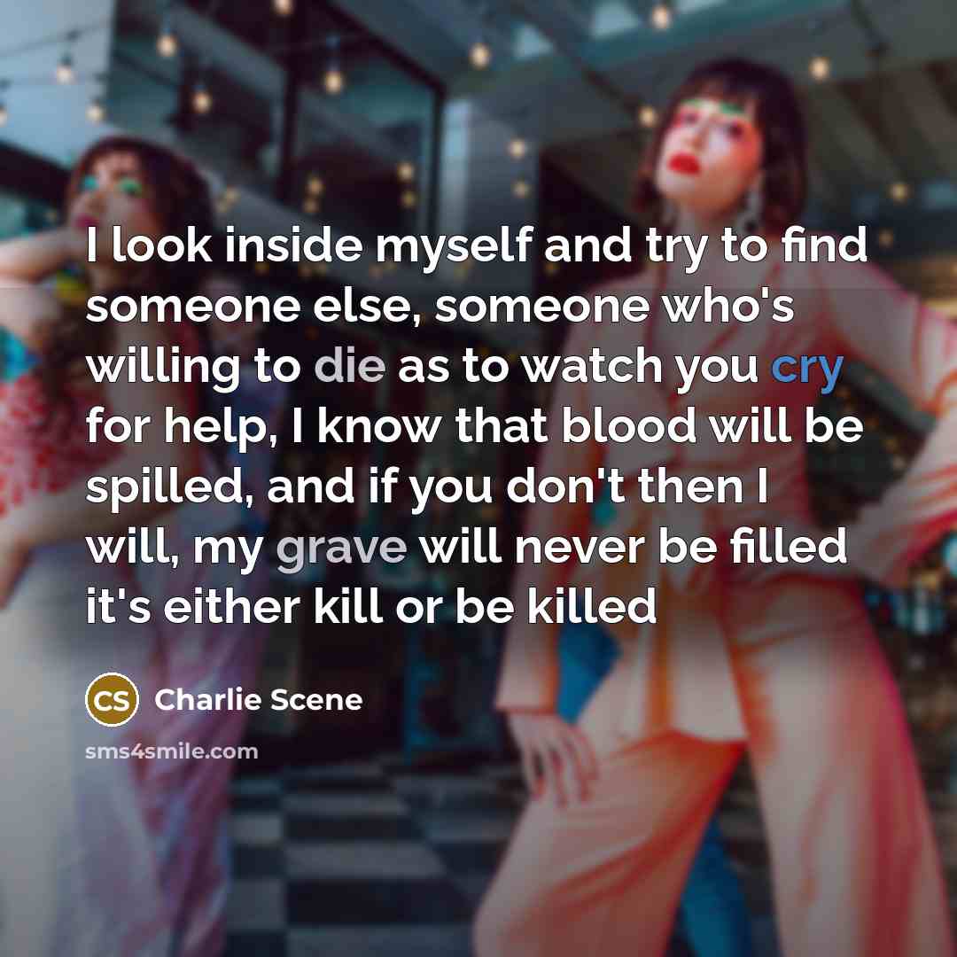 “I look inside myself and try to find someone else, someone who's willing to die as to watch you cry for help, I know that blood will be spilled, and if you don't then I will, my grave will never be filled it's either kill or be killed” quote by Charlie Scene