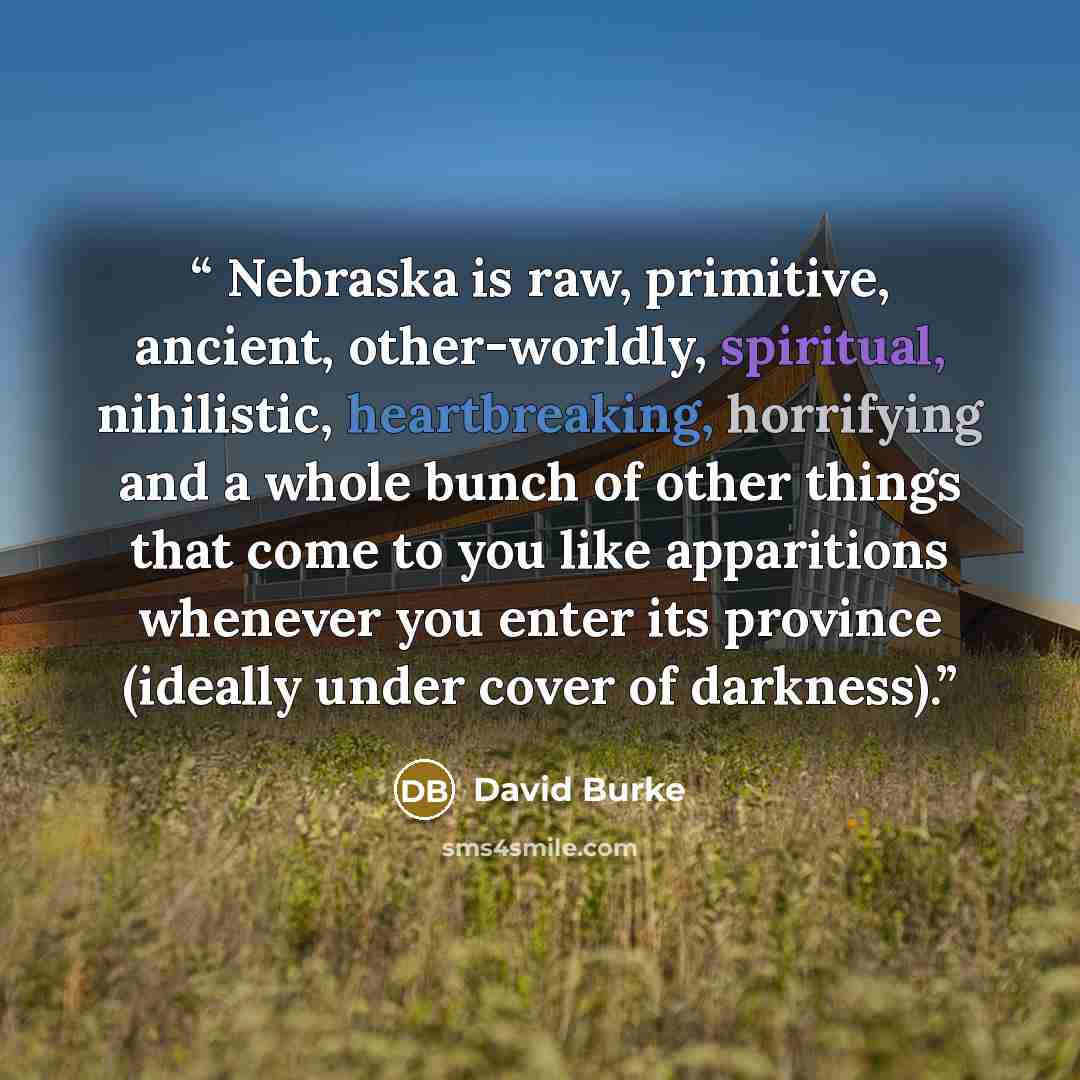 “Nebraska is raw, primitive, ancient, other-worldly, spiritual, nihilistic, heartbreaking, horrifying and a whole bunch of other things that come to you like apparitions whenever you enter its province (ideally under cover of darkness).” quote by David Burke