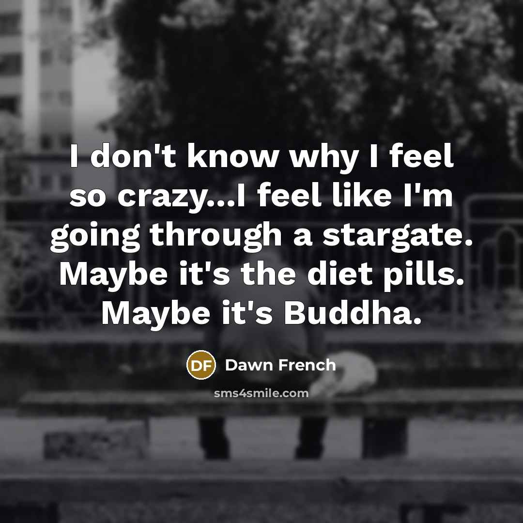 “I don't know why I feel so crazy...I feel like…” quote by Dawn French