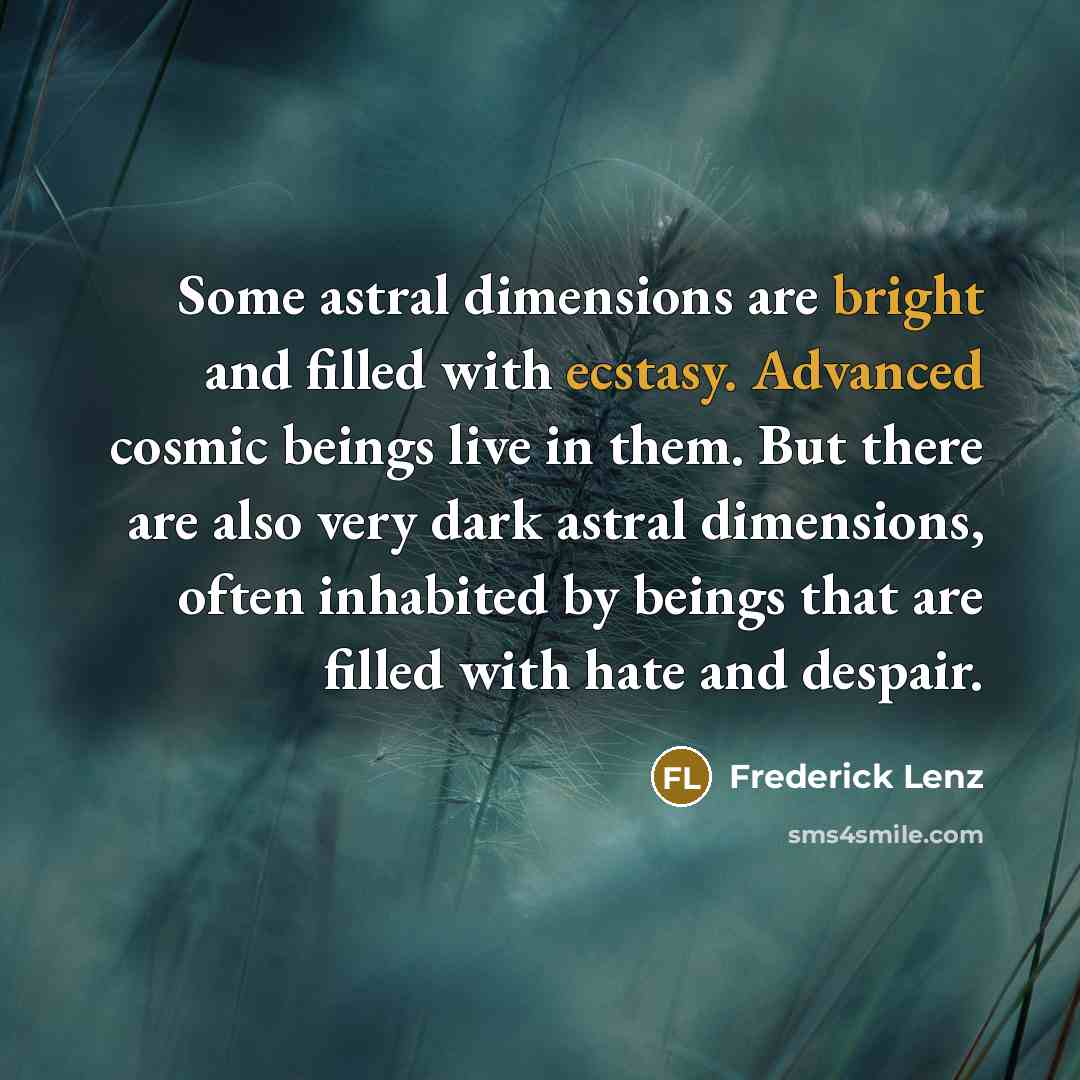 “Some astral dimensions are bright and filled with ecstasy. Advanced cosmic beings live in them. But there are also very dark astral dimensions, often inhabited by beings that are filled with hate and despair.” quote by Frederick Lenz