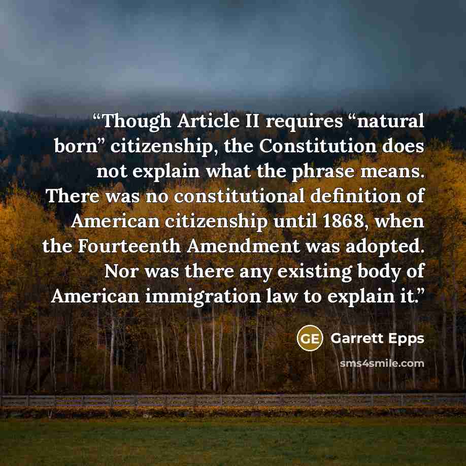 “Though Article II requires “natural born” citizenship, the Constitution does not explain what the phrase means. There was no constitutional definition of American citizenship until 1868, when the Fourteenth Amendment was adopted. Nor was there any existing body of American immigration law to…” quote by Garrett Epps