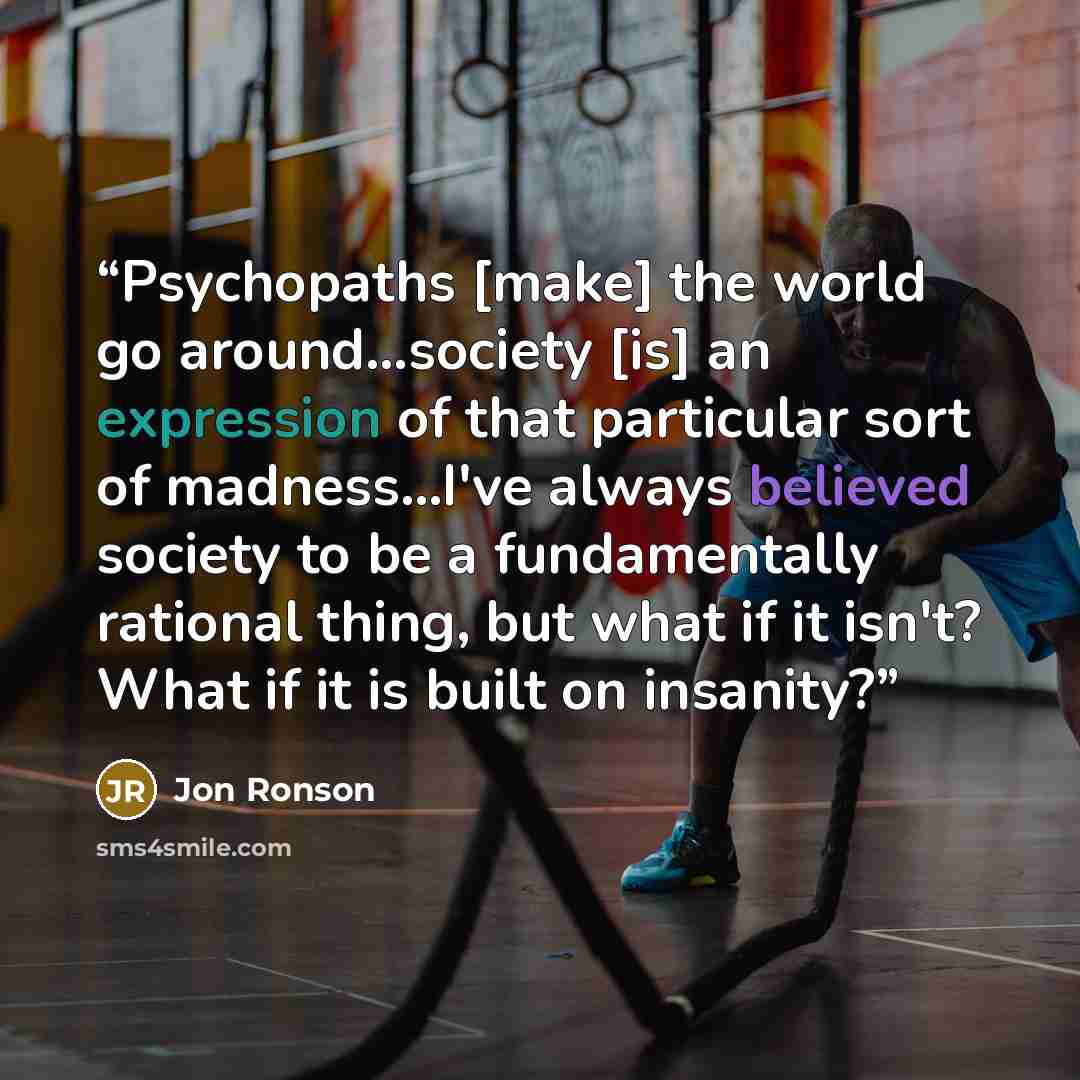 “Psychopaths [make] the world go around...society [is] an expression of that particular sort of madness...I've always believed society to be a fundamentally rational thing, but what if it isn't? What if it is built on insanity?” quote by Jon Ronson