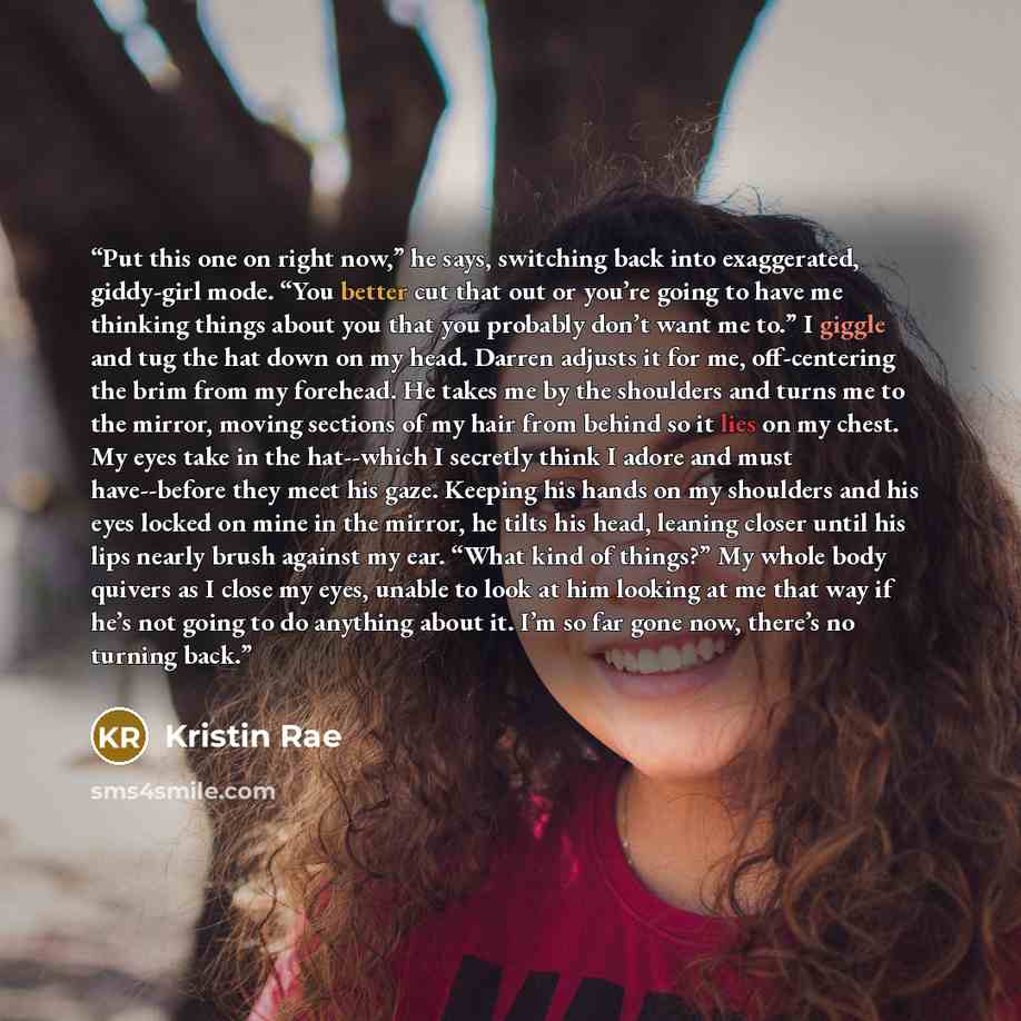 “Put this one on right now,” he says, switching back into exaggerated, giddy-girl mode. “You better cut that out or you’re going to have me thinking things about you that you probably don’t want me to.” I giggle and tug the hat down on my head. Darren adjusts it for me, off-centering the brim from…” quote by Kristin Rae