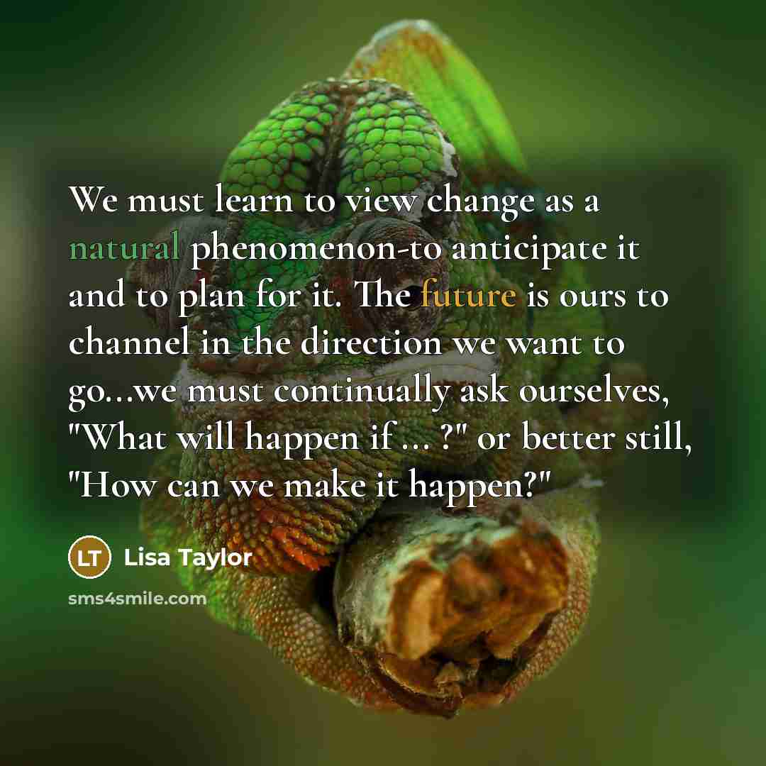 “We must learn to view change as a natural phenomenon-to anticipate it and to plan for it. The future is ours to channel in the direction we want to go...we must continually ask ourselves, "What will happen if ... ?" or better still, "How can we make it happen?"” quote by Lisa Taylor