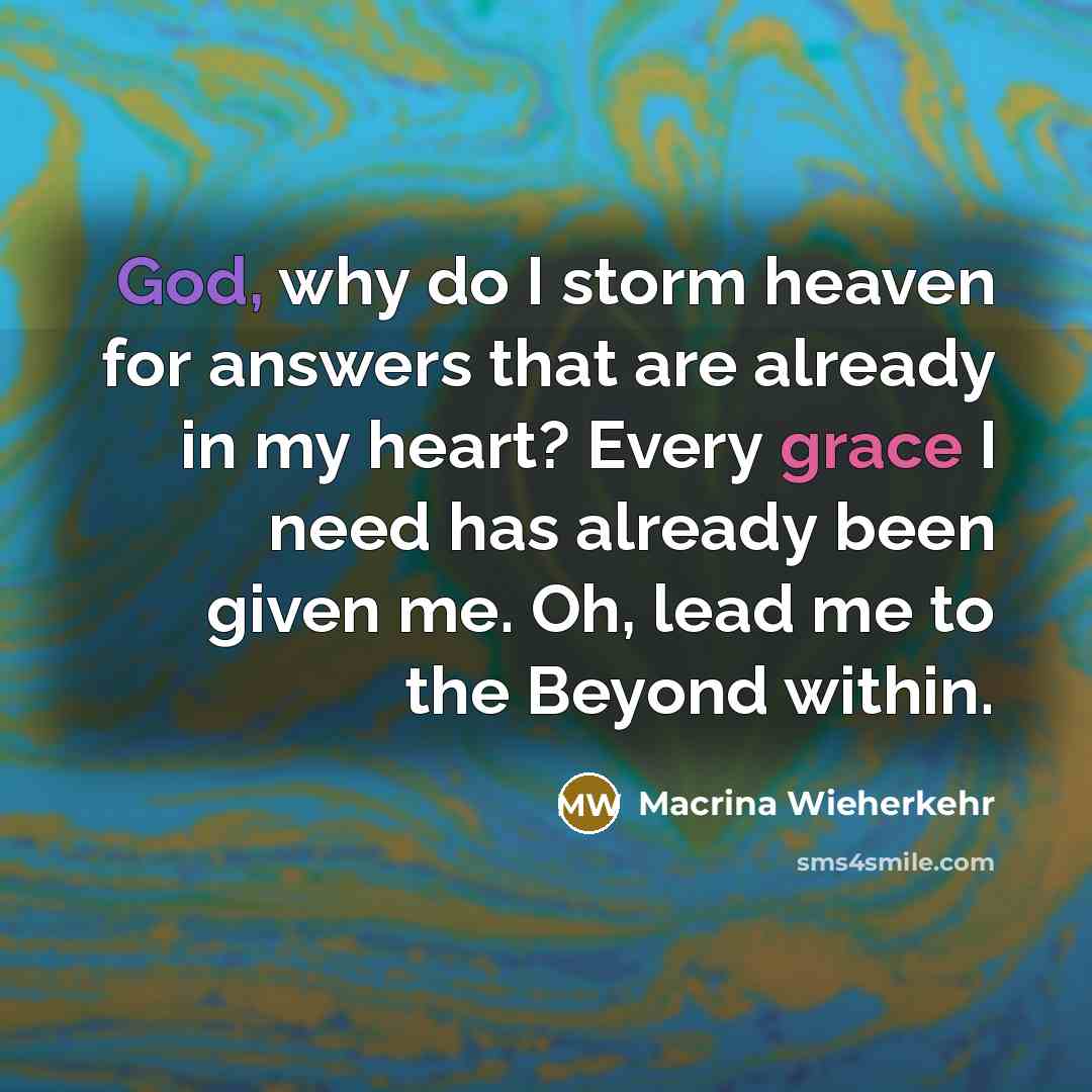 “God, why do I storm heaven for answers that are already in my heart? Every grace I need has already been given me. Oh, lead me to the Beyond within.” quote by Macrina Wieherkehr