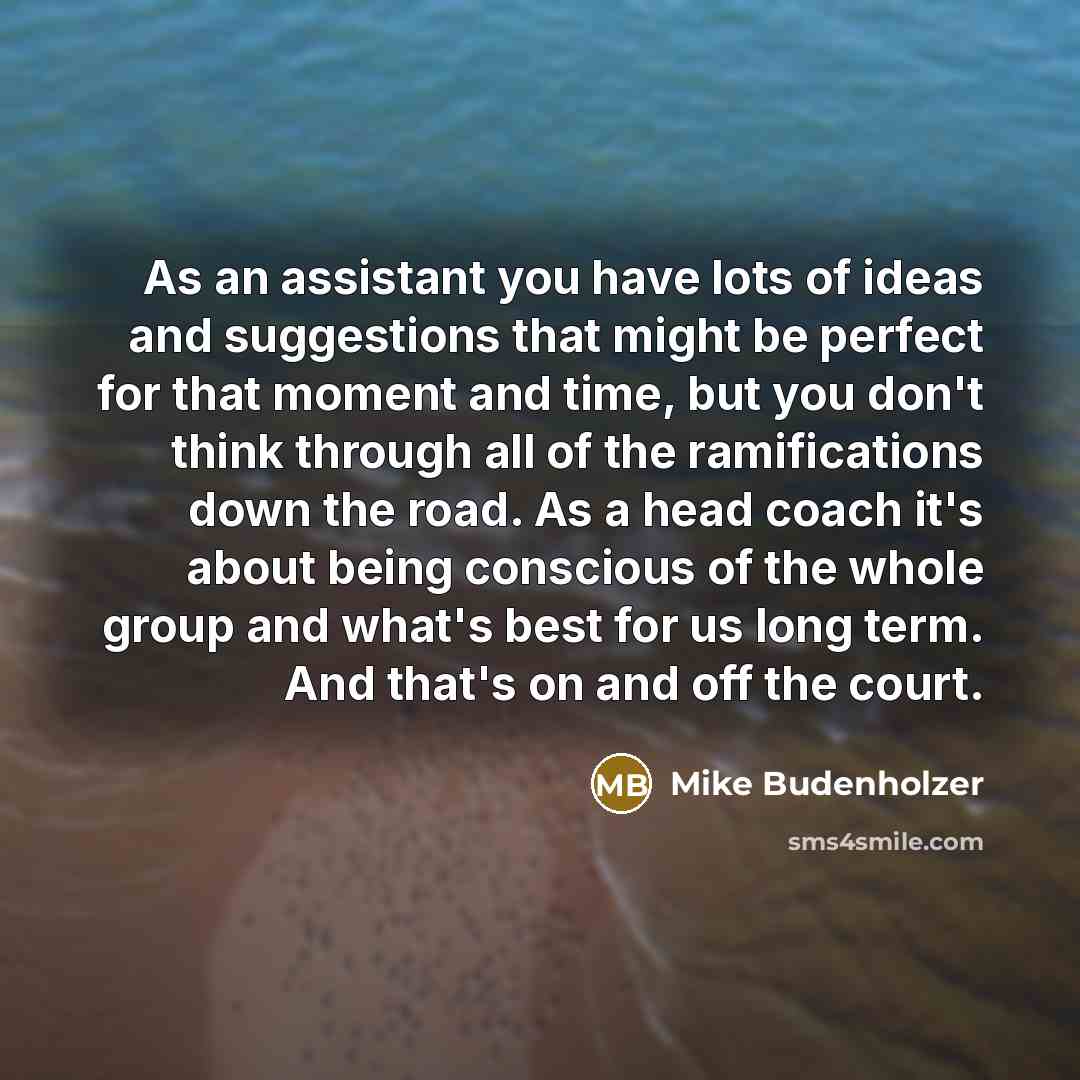 “As an assistant you have lots of ideas and suggestions that might be perfect for that moment and time, but you don't think through all of the ramifications down the road. As a head coach it's about being conscious of the whole group and what's best for us long term. And that's on and off the court.” quote by Mike Budenholzer
