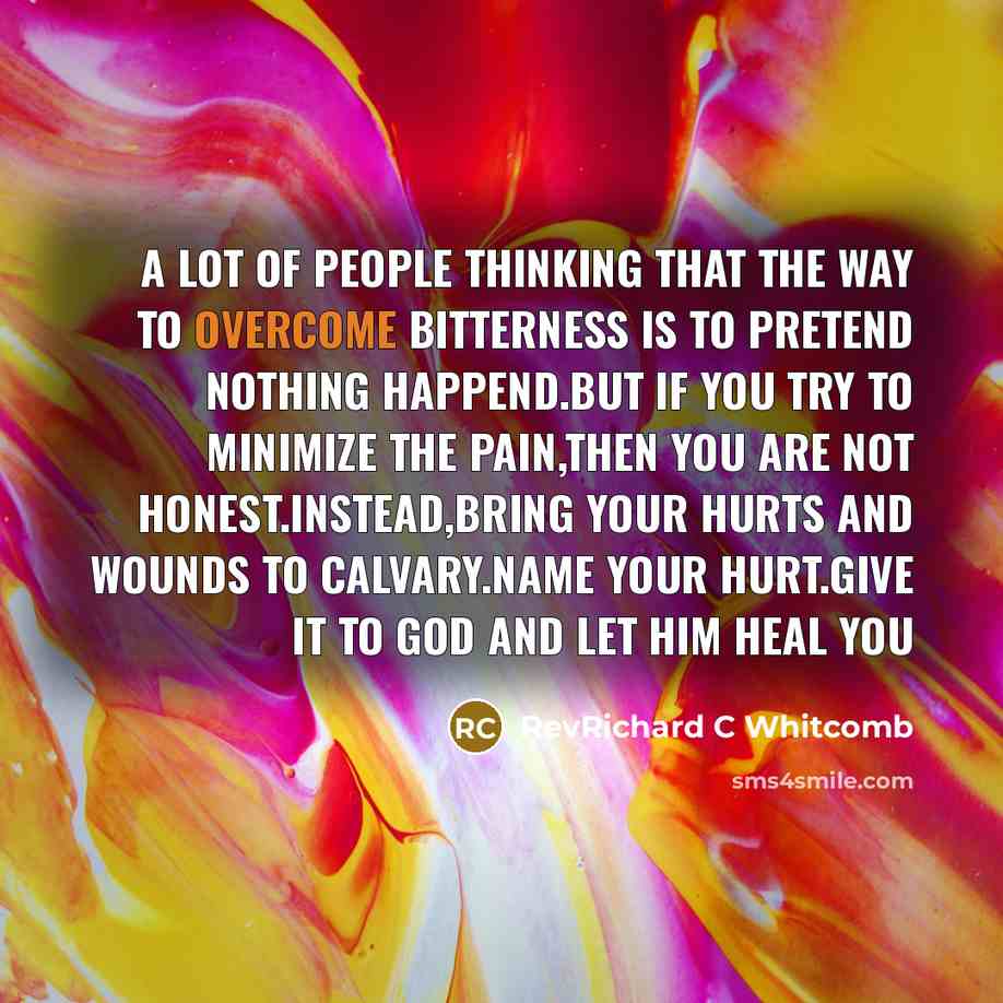 “A lot of people thinking that the way to overcome bitterness is to pretend nothing happend.But if you try to minimize the pain,then you are not honest.Instead,bring your hurts and wounds to Calvary.Name your hurt.Give it to God and let HIM heal you” quote by RevRichard C Whitcomb