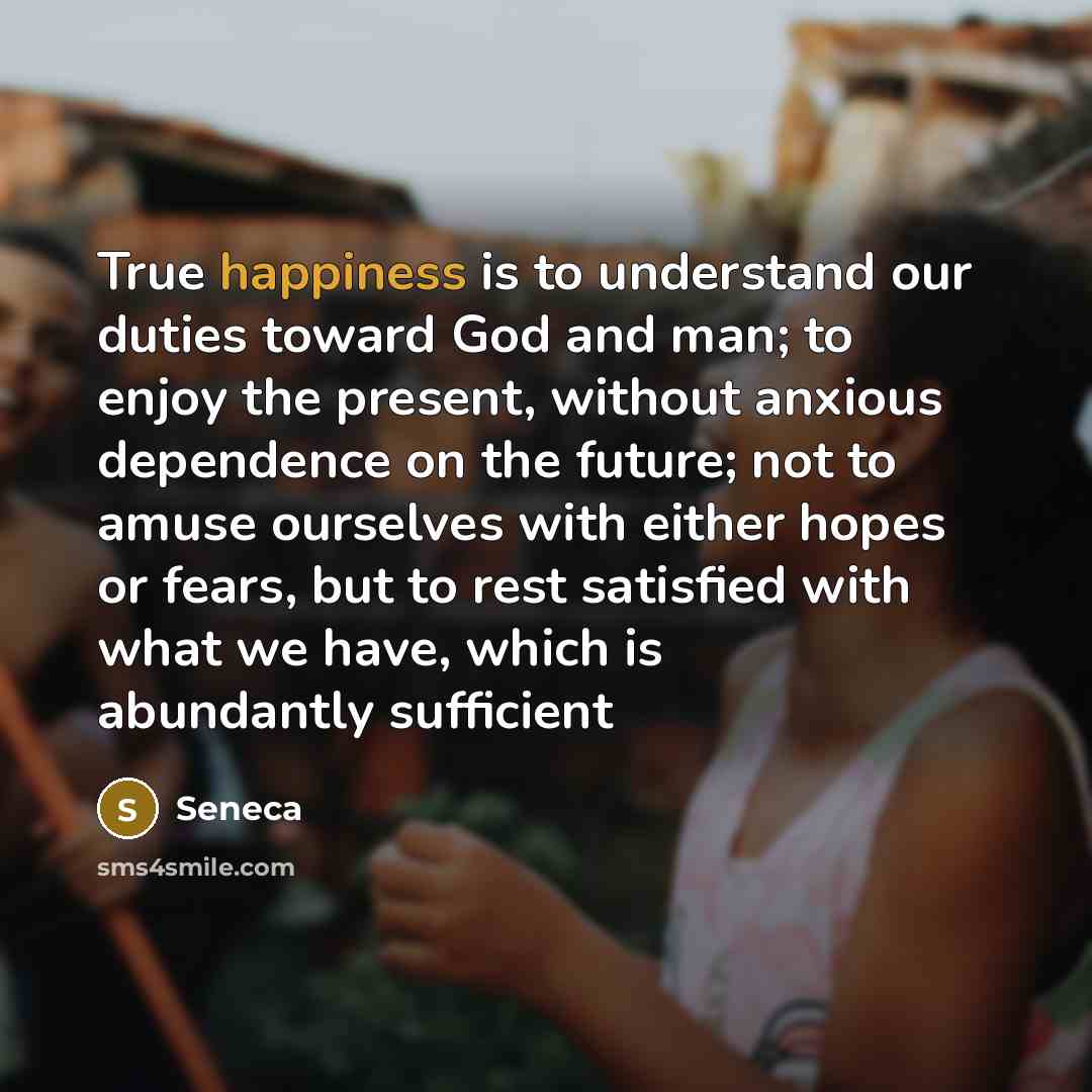 “True happiness is to understand our duties toward God and man; to enjoy the present, without anxious dependence on the future; not to amuse ourselves with either hopes or fears, but to rest satisfied with what we have, which is abundantly sufficient” quote by Seneca