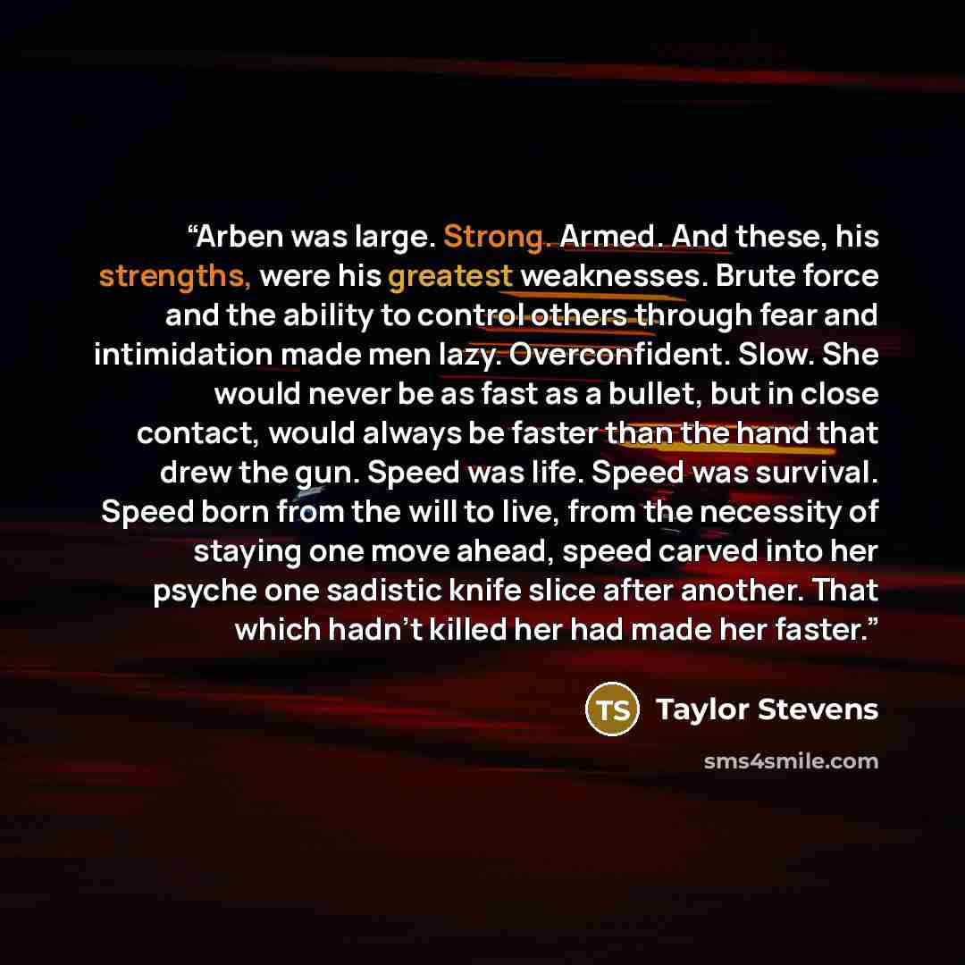 “Arben was large. Strong. Armed. And these, his strengths, were his greatest weaknesses. Brute force and the ability to control others through fear and intimidation made men lazy. Overconfident. Slow. She would never be as fast as a bullet, but in close contact, would always be faster than the hand…” quote by Taylor Stevens