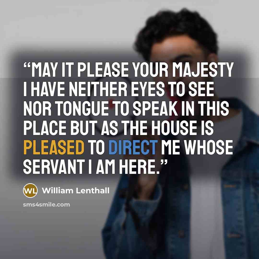 “May it please your Majesty I have neither eyes to see nor tongue to speak in this place but as the House is pleased to direct me whose servant I am here.” quote by William Lenthall