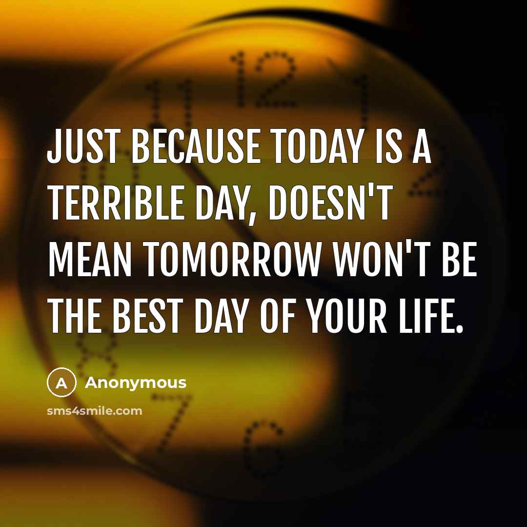 “Just because today is a terrible day, doesn't mean tomorrow won't be the best day of your life.” quote by Anonymous