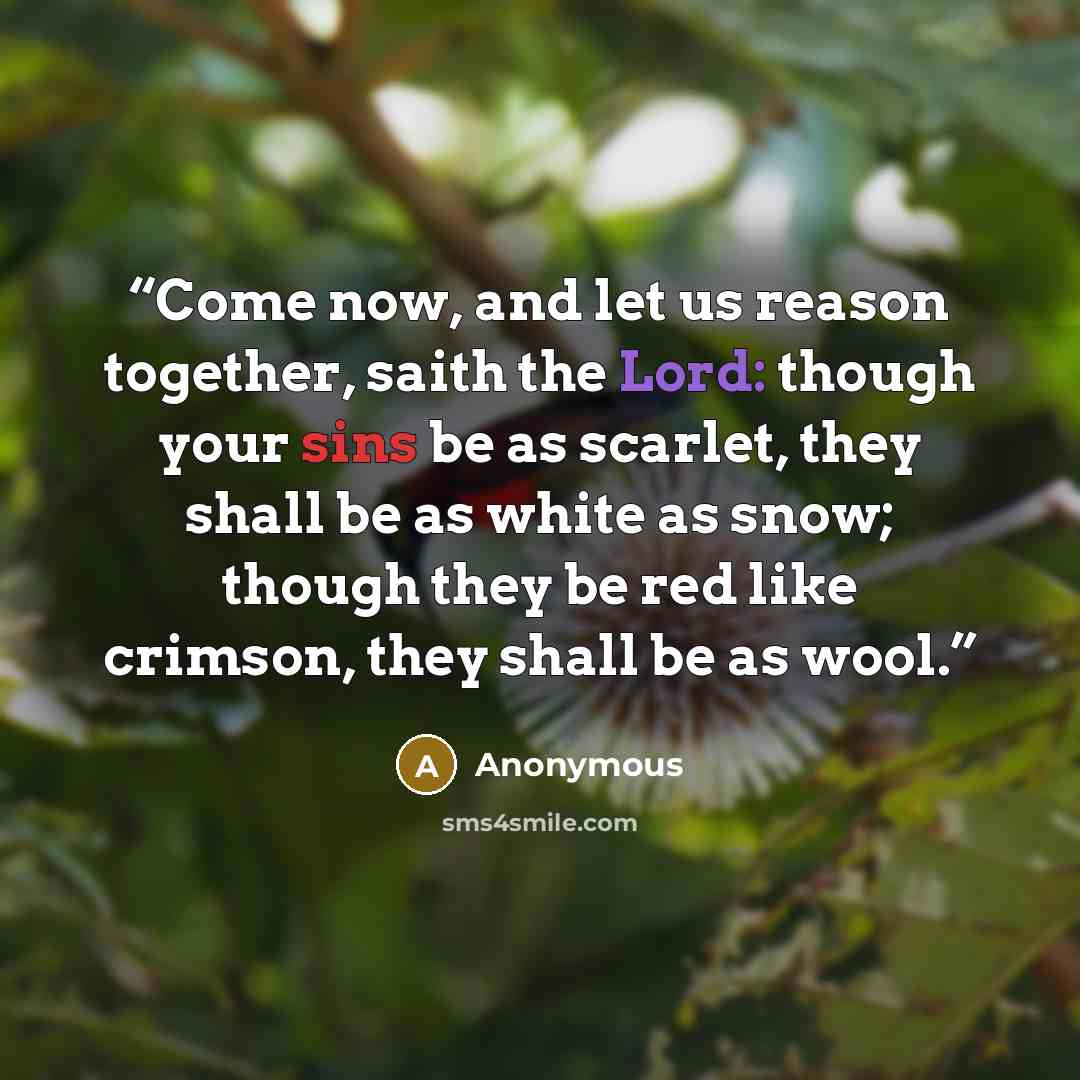 “Come now, and let us reason together, saith the Lord: though your sins be as scarlet, they shall be as white as snow; though they be red like crimson, they shall be as wool.” quote by Anonymous