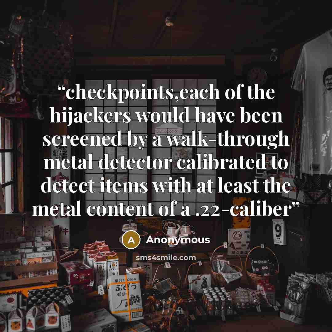 “checkpoints,each of the hijackers would have been screened by a walk-through metal detector calibrated to detect items with at least the metal content of a .22-caliber” quote by Anonymous