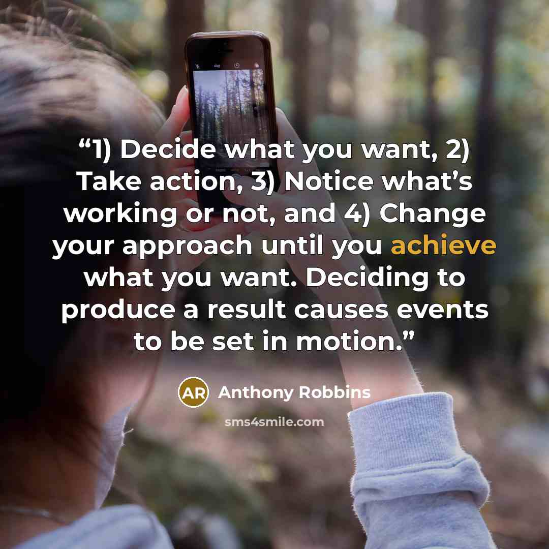 “1) Decide what you want, 2) Take action, 3) Notice what’s working or not, and 4) Change your approach until you achieve what you want. Deciding to produce a result causes events to be set in motion.” quote by Anthony Robbins