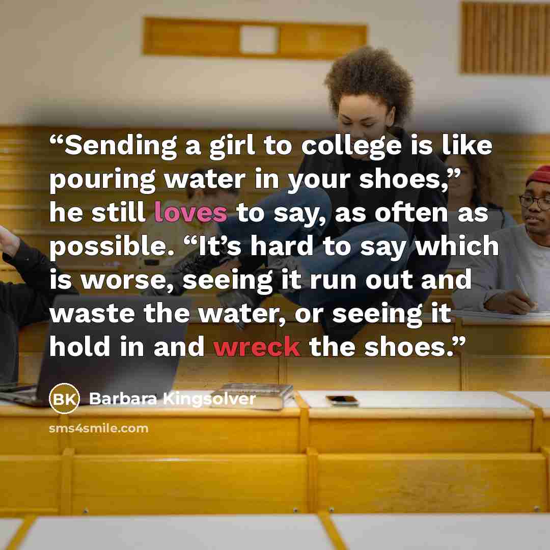 “Sending a girl to college is like pouring water in your shoes,” he still loves to say, as often as possible. “It’s hard to say which is worse, seeing it run out and waste the water, or seeing it hold in and wreck the shoes.” quote by Barbara Kingsolver