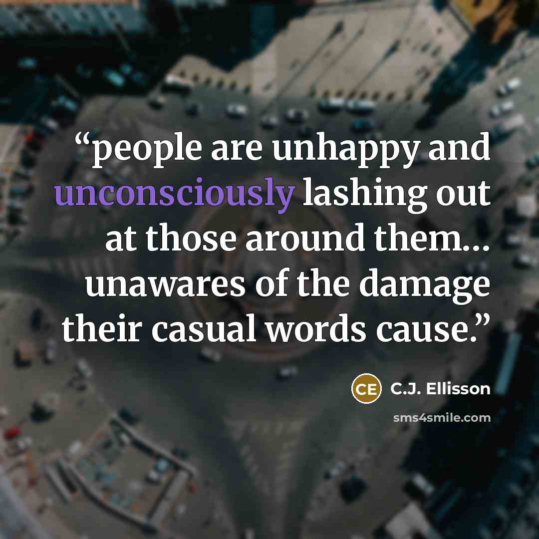 “people are unhappy and unconsciously lashing out at those around them… unawares of the damage their casual words cause.” quote by C.J. Ellisson