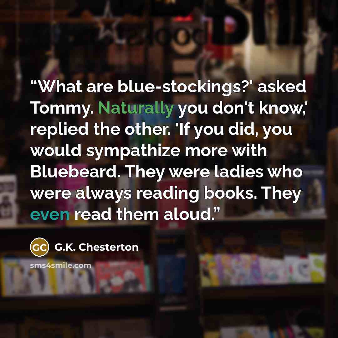 “What are blue-stockings?' asked Tommy. Naturally you don't know,' replied the other. 'If you did, you would sympathize more with Bluebeard. They were ladies who were always reading books. They even read them aloud.” quote by G.K. Chesterton