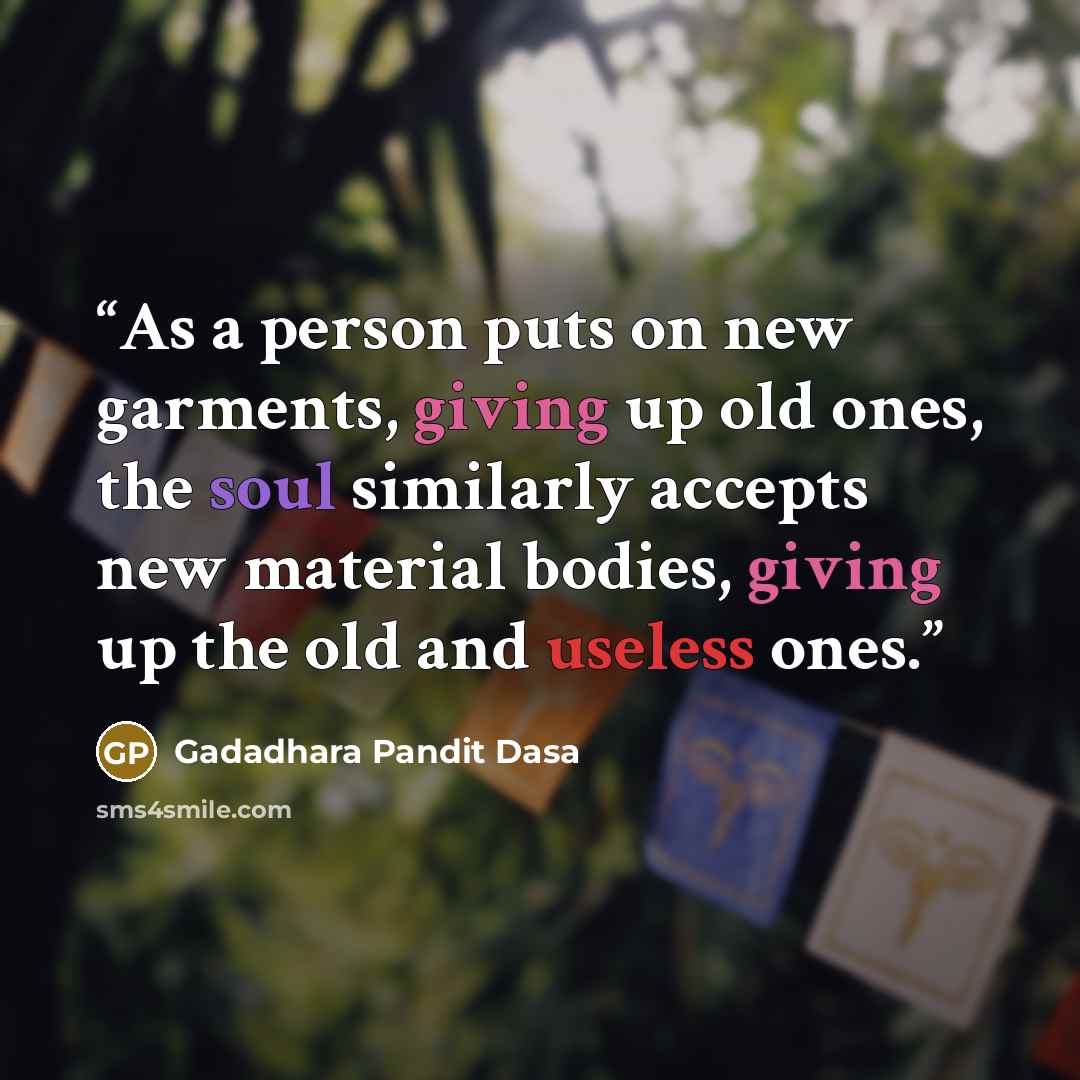 “As a person puts on new garments, giving up old ones, the soul similarly accepts new material bodies, giving up the old and useless ones.” quote by Gadadhara Pandit Dasa