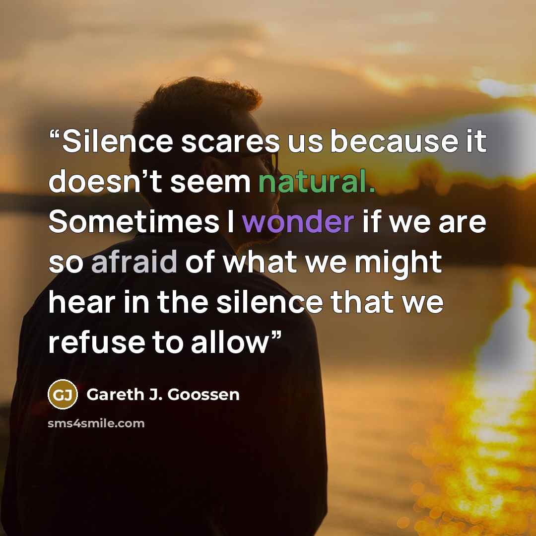 “Silence scares us because it doesn’t seem natural. Sometimes I wonder if we are so afraid of what we might hear in the silence that we refuse to allow” quote by Gareth J. Goossen