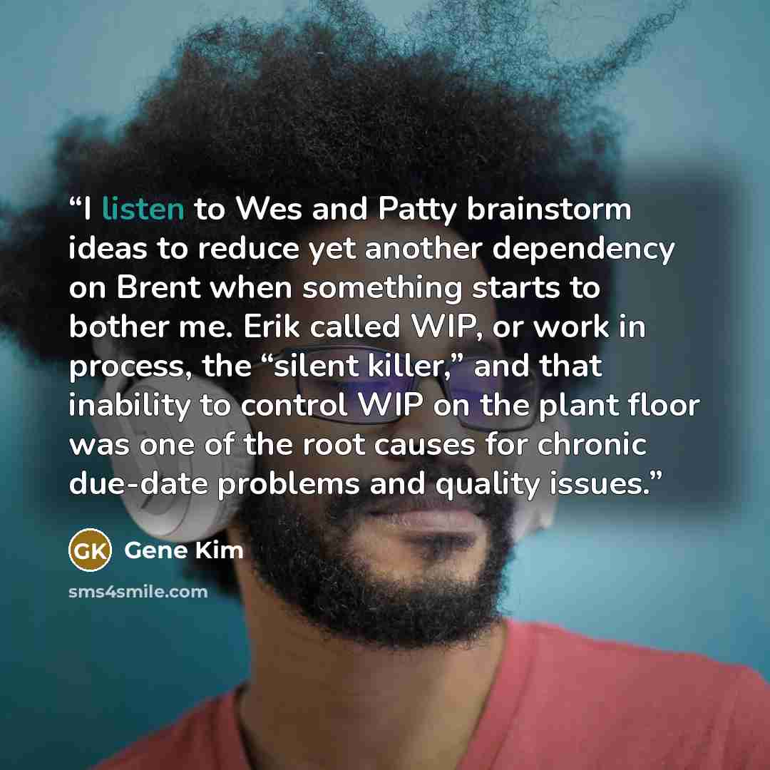 “I listen to Wes and Patty brainstorm ideas to reduce yet another dependency on Brent when something starts to bother me. Erik called WIP, or work in process, the “silent killer,” and that inability to control WIP on the plant floor was one of the root causes for chronic due-date problems and…” quote by Gene Kim