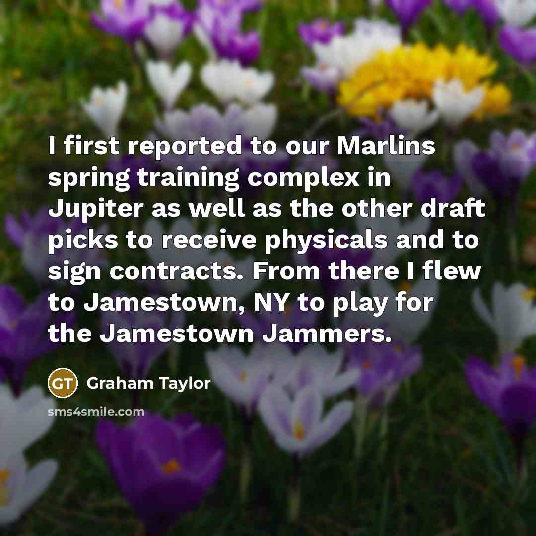 “I first reported to our Marlins spring training complex in Jupiter as well as the other draft picks to receive physicals and to sign contracts. From there I flew to Jamestown, NY to play for the Jamestown Jammers.” quote by Graham Taylor