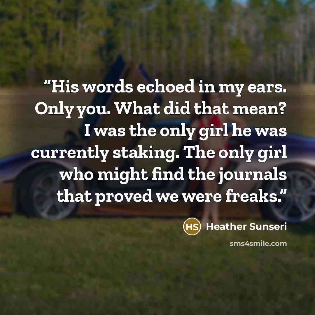 “His words echoed in my ears. Only you. What did that mean? I was the only girl he was currently staking. The only girl who might find the journals that proved we were freaks.” quote by Heather Sunseri