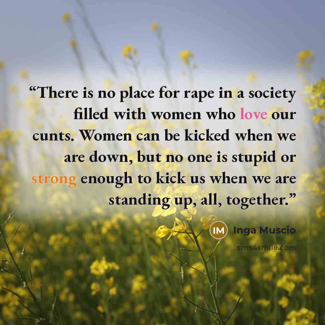 “There is no place for rape in a society filled with women who love our cunts. Women can be kicked when we are down, but no one is stupid or strong enough to kick us when we are standing up, all, together.” quote by Inga Muscio