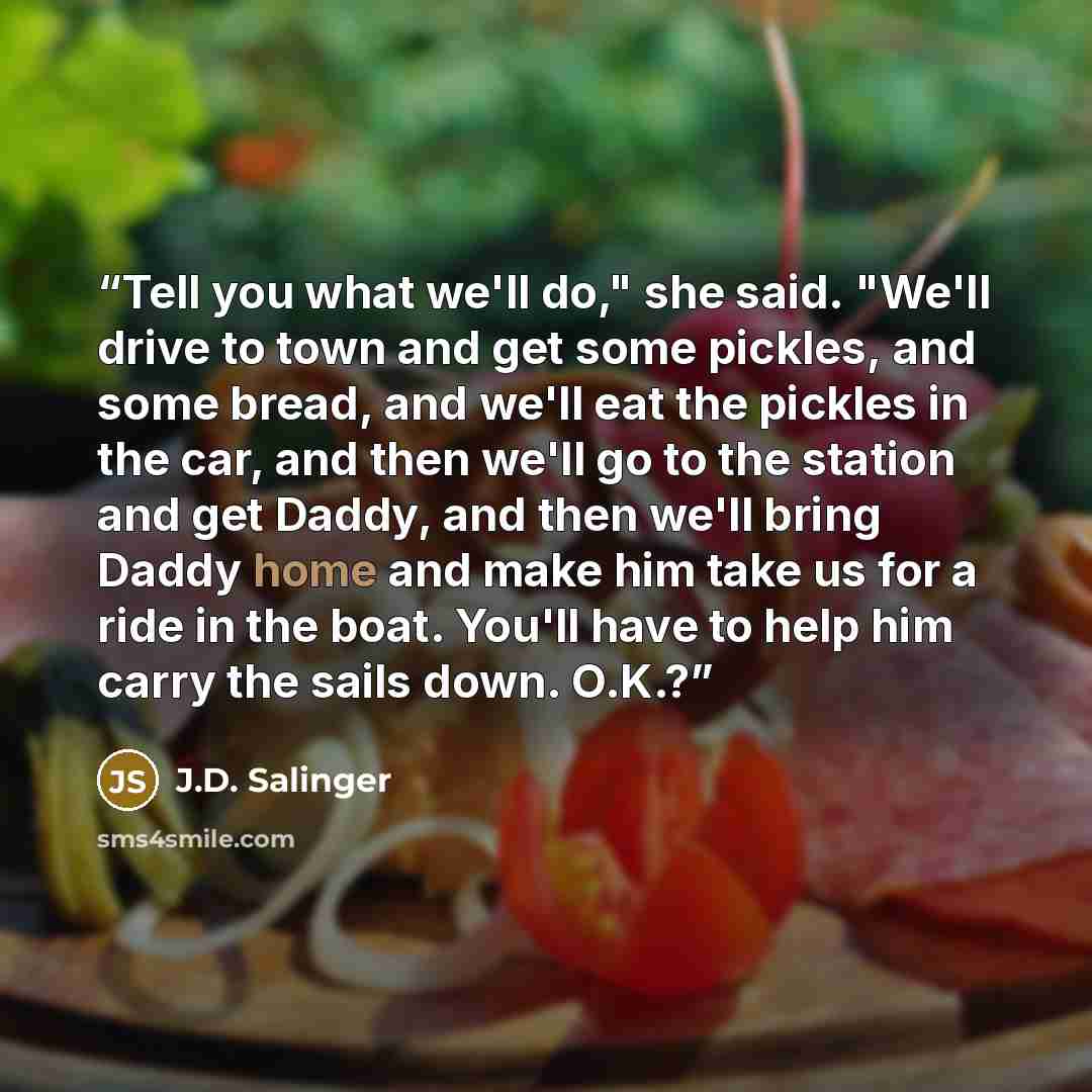 “Tell you what we'll do," she said. "We'll drive to town and get some pickles, and some bread, and we'll eat the pickles in the car, and then we'll go to the station and get Daddy, and then we'll bring Daddy home and make him take us for a ride in the boat. You'll have to help him carry the sails…” quote by J.D. Salinger