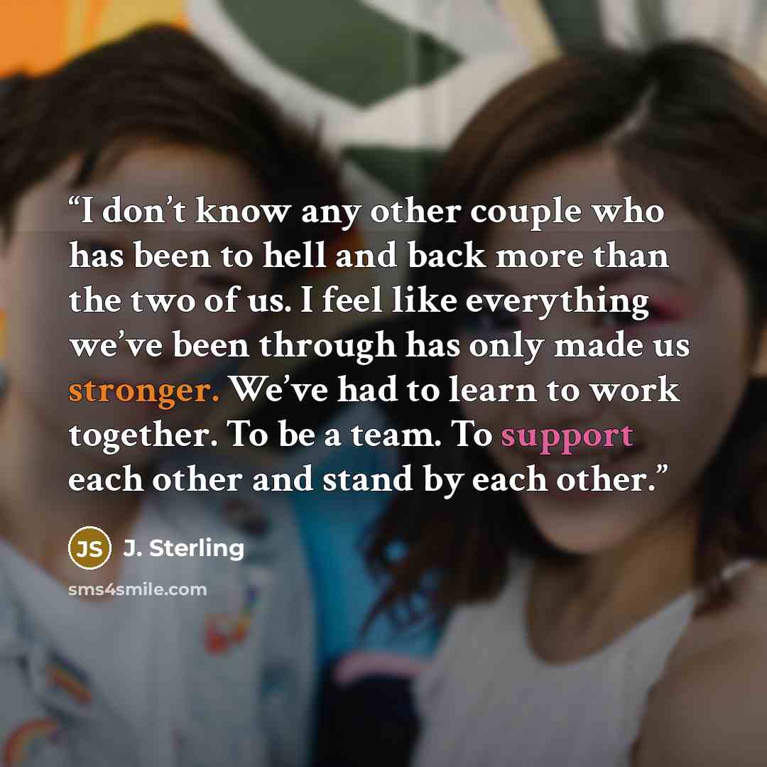 “I don’t know any other couple who has been to hell and back more than the two of us. I feel like everything we’ve been through has only made us stronger. We’ve had to learn to work together. To be a team. To support each other and stand by each other.” quote by J. Sterling