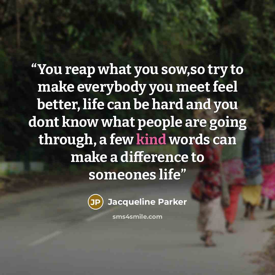 “You reap what you sow,so try to make everybody you meet feel better, life can be hard and you dont know what people are going through, a few kind words can make a difference to someones life” quote by Jacqueline Parker