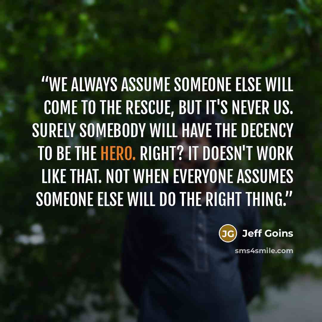 “We always assume someone else will come to the rescue, but it's never us. Surely somebody will have the decency to be the hero. Right? It doesn't work like that. Not when everyone assumes someone else will do the right thing.” quote by Jeff Goins