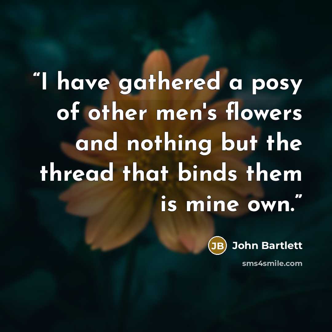 “I have gathered a posy of other men's flowers and nothing but the thread that binds them is mine own.” quote by John Bartlett