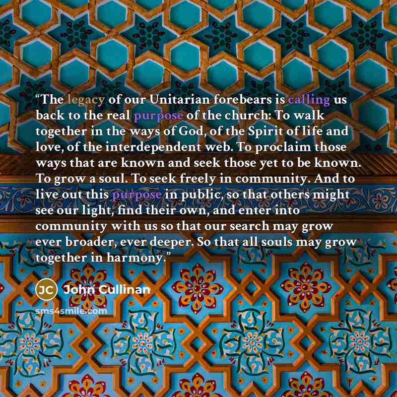 “The legacy of our Unitarian forebears is calling us back to the real purpose of the church: To walk together in the ways of God, of the Spirit of life and love, of the interdependent web. To proclaim those ways that are known and seek those yet to be known. To grow a soul. To seek freely in…” quote by John Cullinan