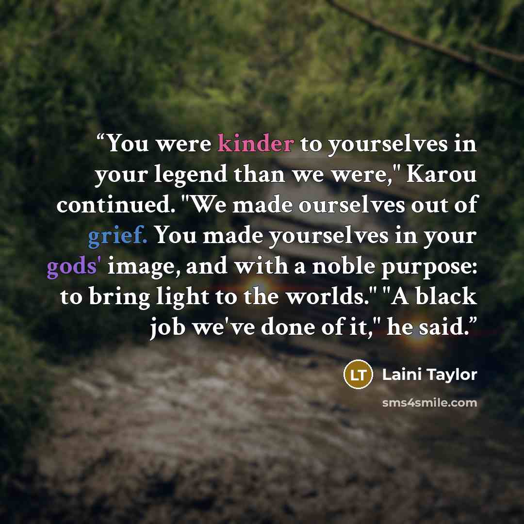 “You were kinder to yourselves in your legend than we were," Karou continued. "We made ourselves out of grief. You made yourselves in your gods' image, and with a noble purpose: to bring light to the worlds." "A black job we've done of it," he said.” quote by Laini Taylor