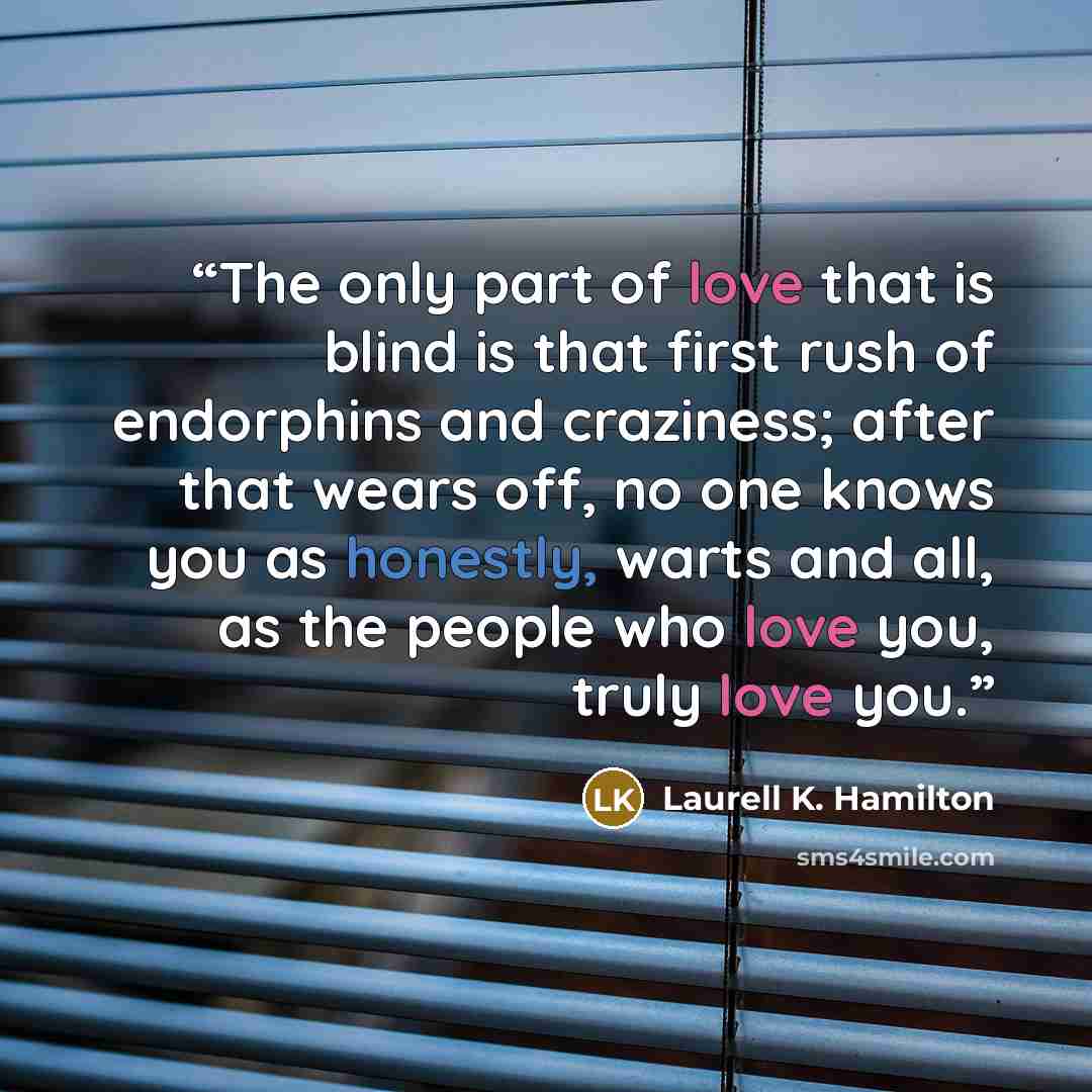 “The only part of love that is blind is that first rush of endorphins and craziness; after that wears off, no one knows you as honestly, warts and all, as the people who love you, truly love you.” quote by Laurell K. Hamilton