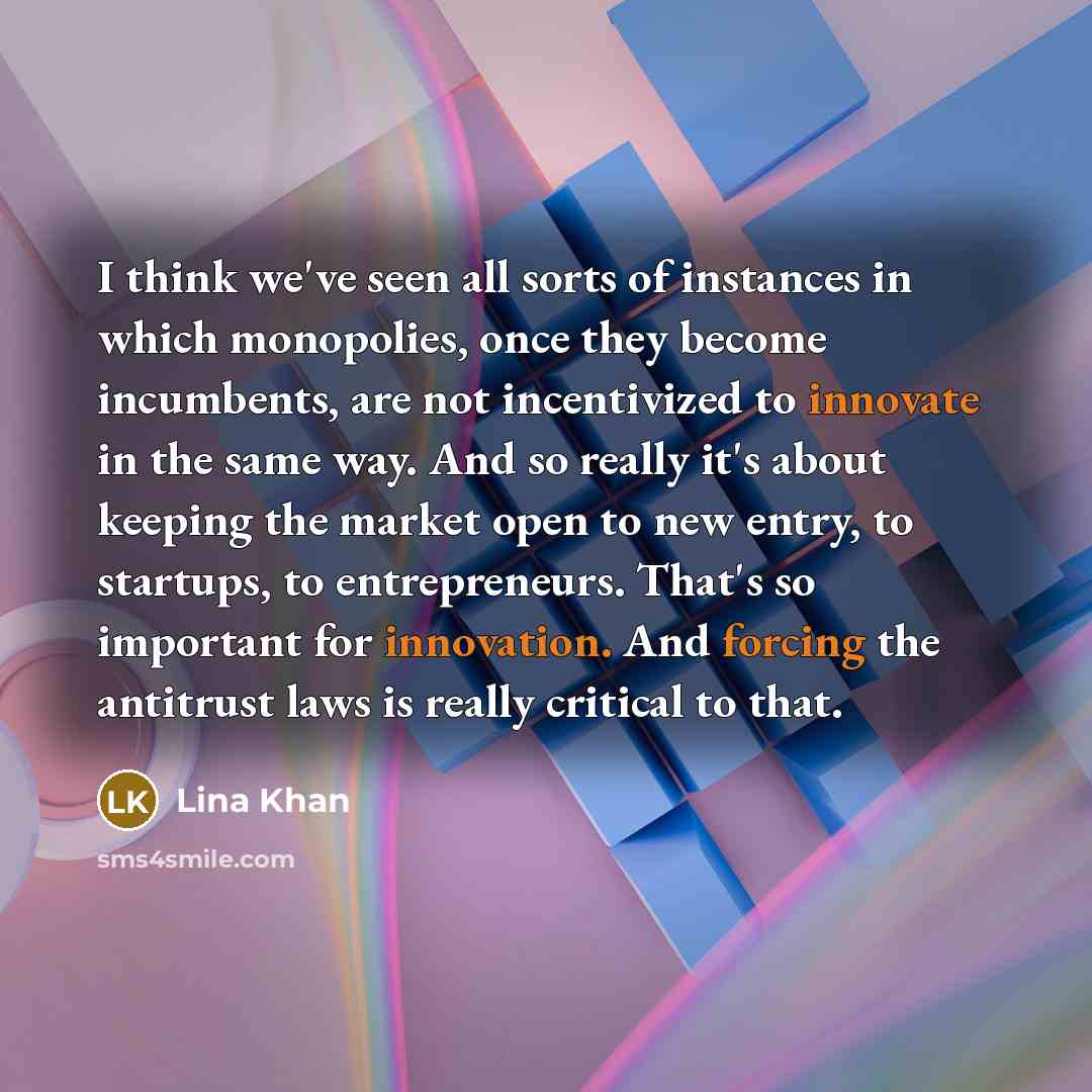 “I think we've seen all sorts of instances in which monopolies, once they become incumbents, are not incentivized to innovate in the same way. And so really it's about keeping the market open to new entry, to startups, to entrepreneurs. That's so important for innovation. And forcing the antitrust…” quote by Lina Khan