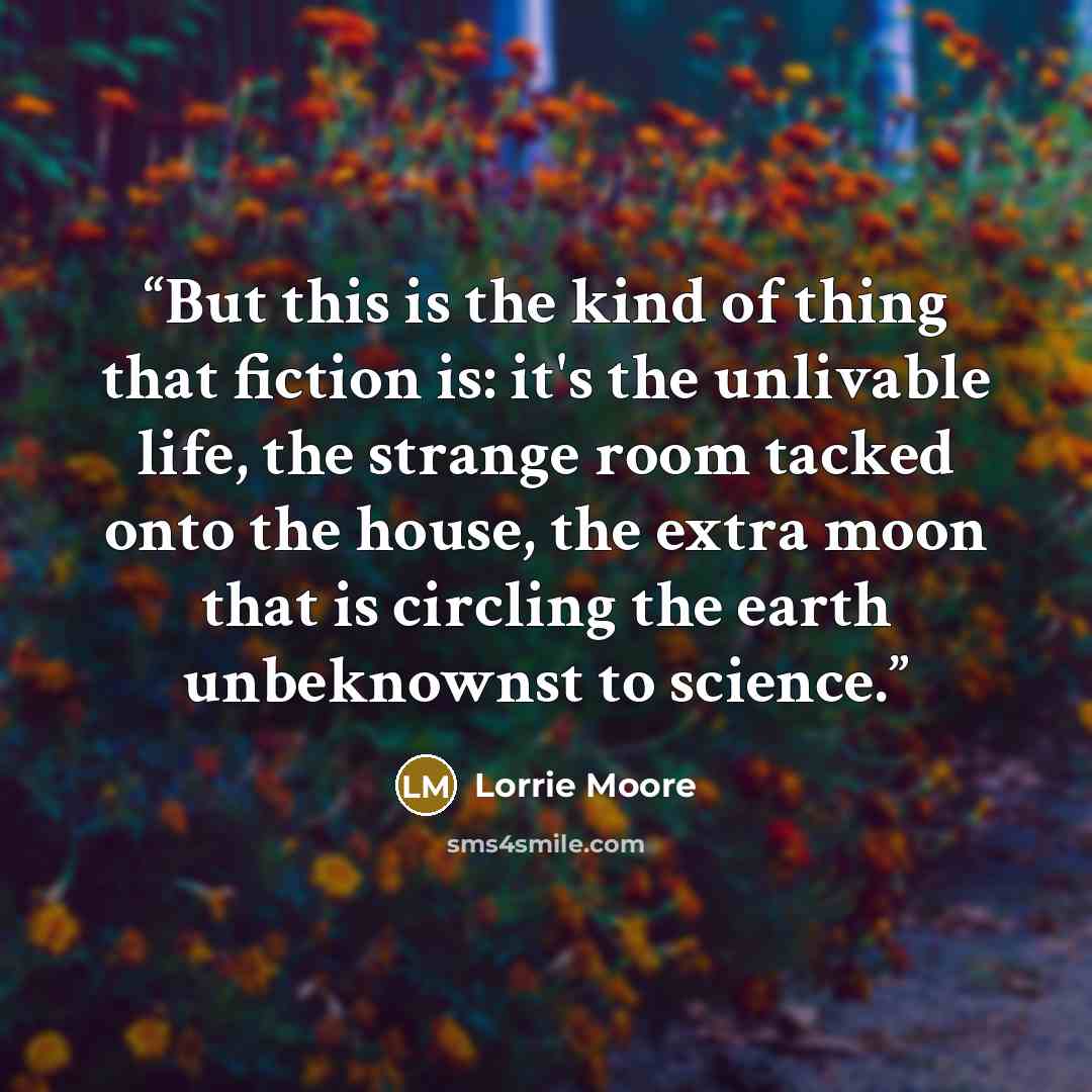 “But this is the kind of thing that fiction is: it's the unlivable life, the strange room tacked onto the house, the extra moon that is circling the earth unbeknownst to science.” quote by Lorrie Moore