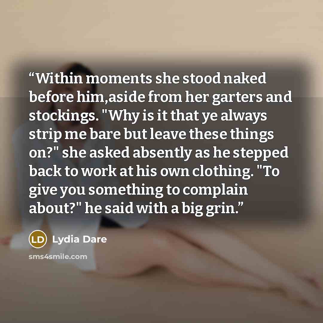“Within moments she stood naked before him,aside from her garters and stockings. "Why is it that ye always strip me bare but leave these things on?" she asked absently as he stepped back to work at his own clothing. "To give you something to complain about?" he said with a big grin.” quote by Lydia Dare