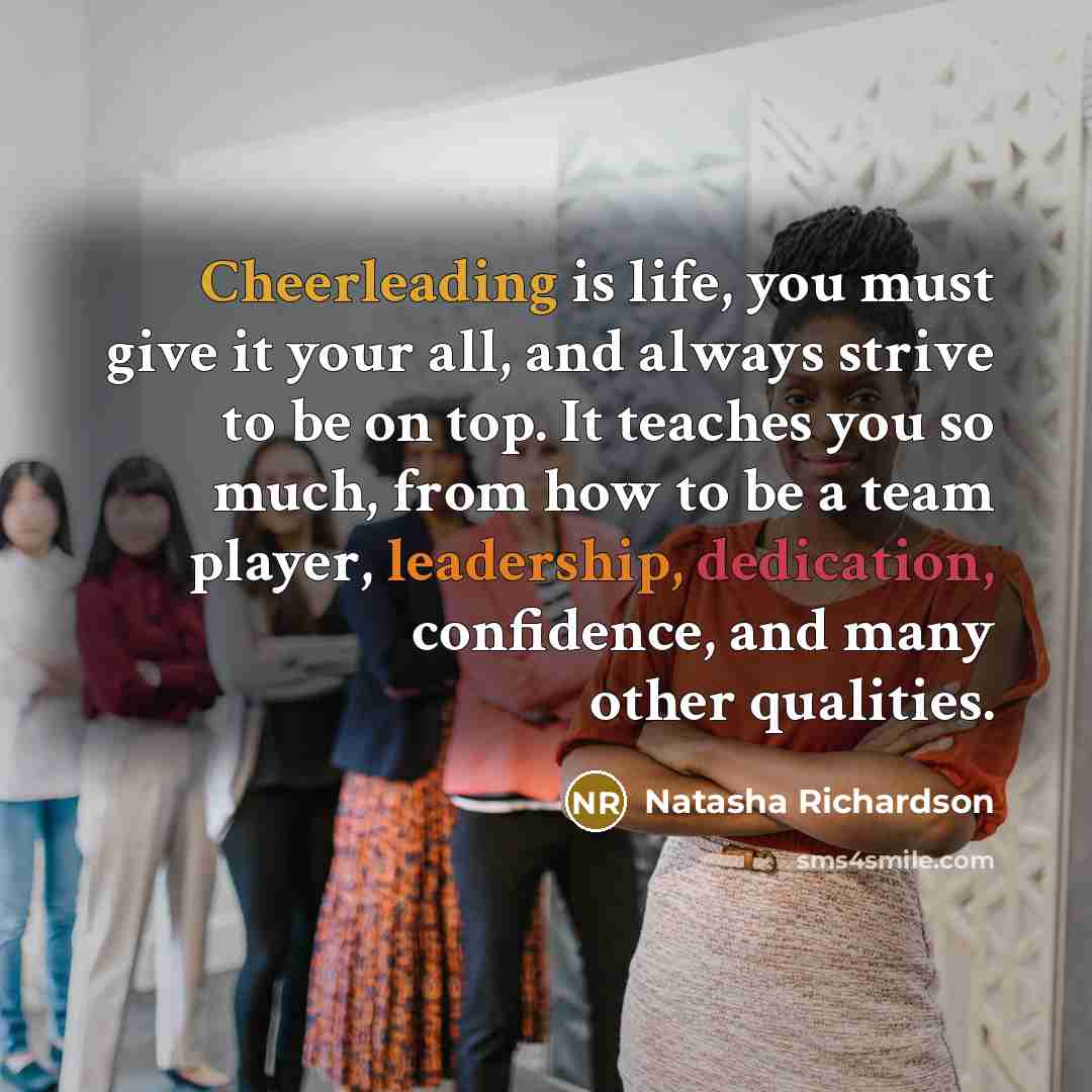 “Cheerleading is life, you must give it your all, and always strive to be on top. It teaches you so much, from how to be a team player, leadership, dedication, confidence, and many other qualities.” quote by Natasha Richardson