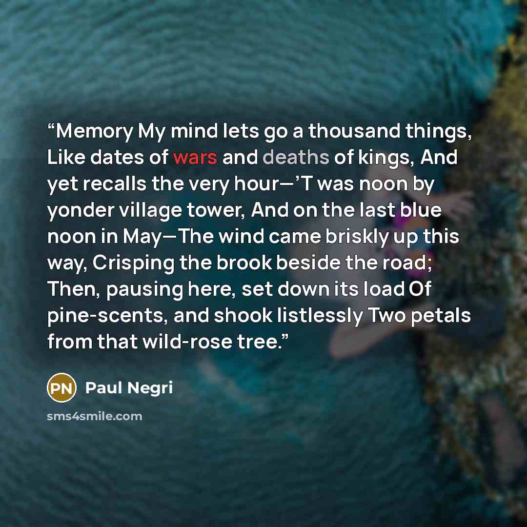 “Memory My mind lets go a thousand things, Like dates of wars and deaths of kings, And yet recalls the very hour—’T was noon by yonder village tower, And on the last blue noon in May—The wind came briskly up this way, Crisping the brook beside the road; Then, pausing here, set down its load Of…” quote by Paul Negri