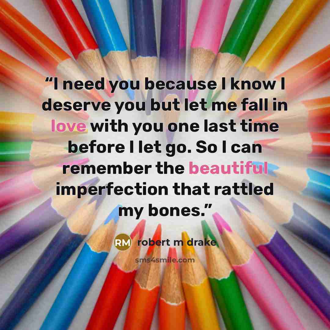 “I need you because I know I deserve you but let me fall in love with you one last time before I let go. So I can remember the beautiful imperfection that rattled my bones.” quote by robert m drake