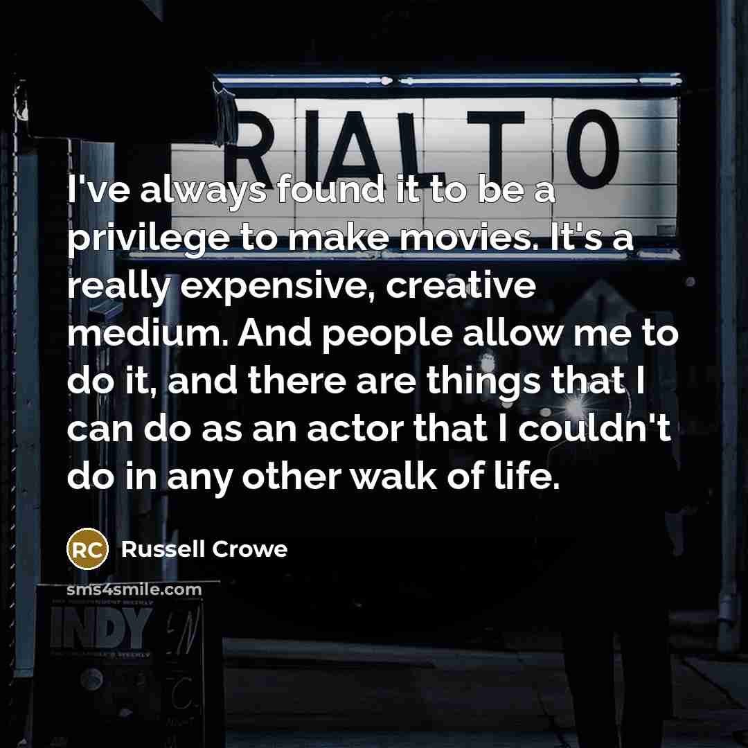 “I've always found it to be a privilege to make movies. It's a really expensive, creative medium. And people allow me to do it, and there are things that I can do as an actor that I couldn't do in any other walk of life.” quote by Russell Crowe