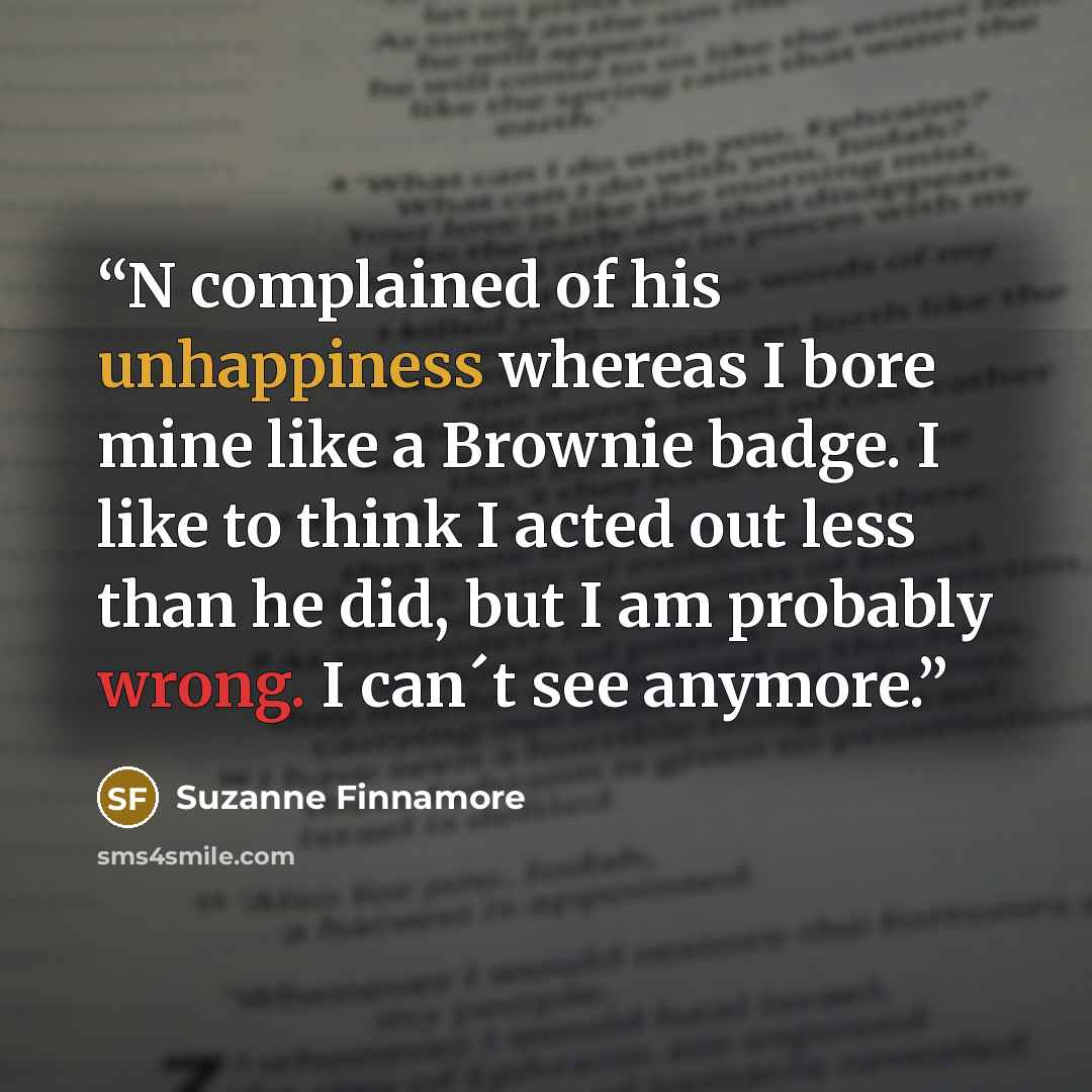 “N complained of his unhappiness whereas I bore mine like a Brownie badge. I like to think I acted out less than he did, but I am probably wrong. I can´t see anymore.” quote by Suzanne Finnamore