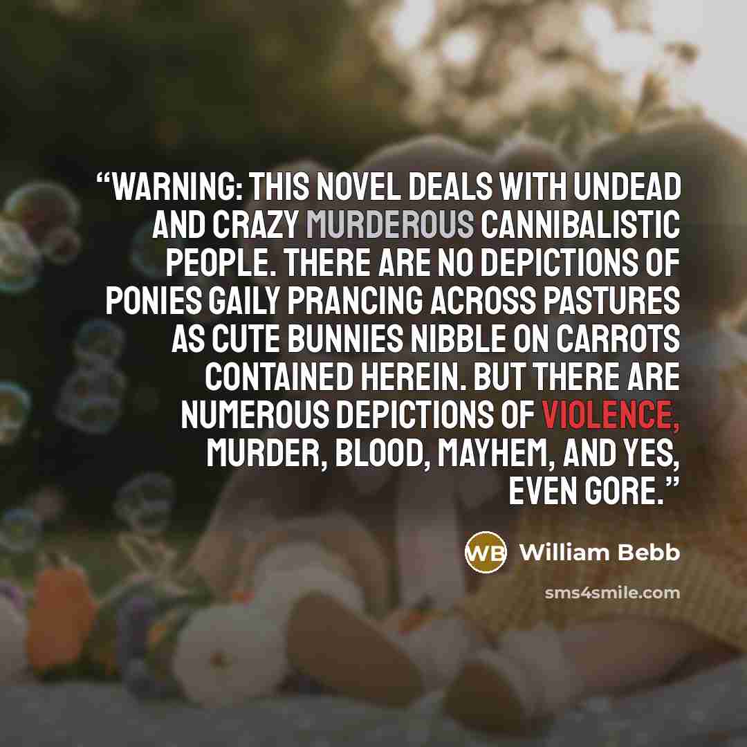 “WARNING: This novel deals with undead and crazy murderous cannibalistic people. There are no depictions of ponies gaily prancing across pastures as cute bunnies nibble on carrots contained herein. BUT there are numerous depictions of violence, murder, blood, mayhem, and yes, even gore.” quote by William Bebb